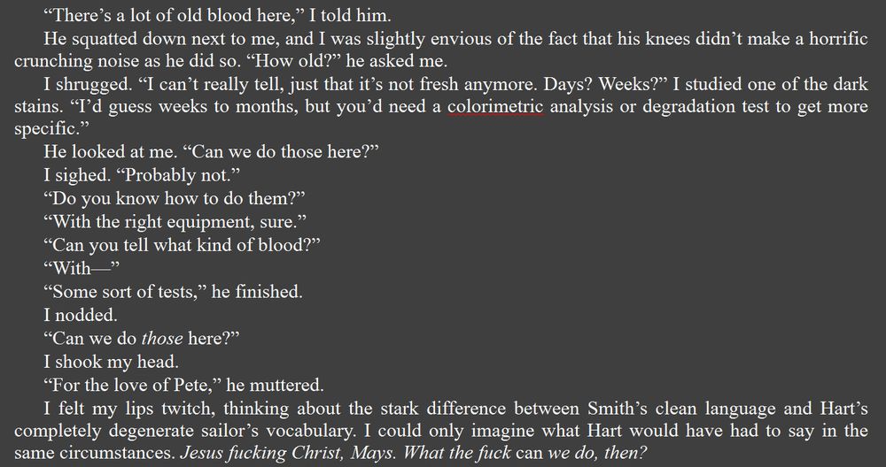 Dark grey box with white text that reads: “There’s a lot of old blood here,” I told him.
He squatted down next to me, and I was slightly envious of the fact that his knees didn’t make a horrific crunching noise as he did so. “How old?” he asked me.
I shrugged. “I can’t really tell, just that it’s not fresh anymore. Months? Years?” I studied one of the dark stains. “I’d guess years, but you’d need a colorimetric analysis or degradation test to get more specific.”
He looked at me. “Can we do those here?”
I sighed. “Probably not.” 
“Do you know how to do them?”
“With the right equipment, sure.”
“Can you tell what kind of blood?”
“With—”
“Some sort of tests,” he finished.
I nodded.
“Can we do those here?”
I shook my head.
“For the love of Pete,” he muttered. 
I felt my lips twitch, thinking about the stark difference between Smith’s clean language and Hart’s completely degenerate sailor’s vocabulary. I could only imagine what Hart would have had to say in the same circumstances. Jesus fucking Christ, Mays. What the fuck can we do, then?