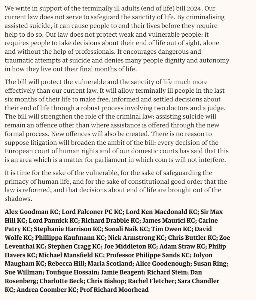 “We write in support of the terminally ill adults (end of life) bill 2024. Our current law does not serve to safeguard the sanctity of life. By criminalising assisted suicide, it can cause people to end their lives before they require help to do so. Our law does not protect weak and vulnerable people: it requires people to take decisions about their end of life out of sight, alone and without the help of professionals. It encourages dangerous and traumatic attempts at suicide and denies many people dignity and autonomy in how they live out their final months of life.
The bill will protect the vulnerable and the sanctity of life much more effectively than our current law. It will allow terminally ill people in the last six months of their life to make free, informed and settled decisions about their end of life through a robust process involving two doctors and a judge.
The bill will strengthen the role of the criminal law: assisting suicide will remain an offence other than where assistance is offered through the new formal process. New offences will also be created. There is no reason to suppose litigation will broaden the ambit of the bill: every decision of the European court of human rights and of our domestic courts has said that this is an area which is a matter for parliament in which courts will not interfere.
It is time for the sake of the vulnerable, for the sake of safeguarding the primacy of human life, and for the sake of constitutional good order that the law is reformed, and that decisions about end of life are brought out of the shadows.”

Screenshot from this letters page, also includes names of signatories for which I have run out of character space in this alt text - apologies (https://amp-theguardian-com.cdn.ampproject.org/c/s/amp.theguardian.com/theobserver/2024/nov/24/the-assisted-dying-bill-safeguards-are-essential-to-prevent-suicide)