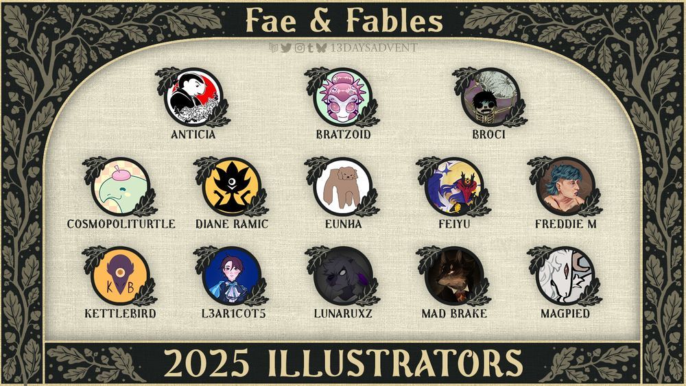 A lineup graphic with a dark green background and whimsical, beige leaves growing along it. At the top of the graphic, "13 days 2025" is in soft yellow text with the Carrd, Twitter, Instagram, Tumblr, and Bluesky logos beneath it with "13daysadvent" next to it. Anticia, Bratzoid, Broci, Cosmopoliturrle, Diane Ramic, Eunha, Feiyu, Freddie M, Kettlebird, L3ar1c0t5, Lunaruxz, Mad Brake, and Magpied are listed as creators in the middle. At the bottom of the graphic, "2025 Illustrators" is surrounded by leaves.