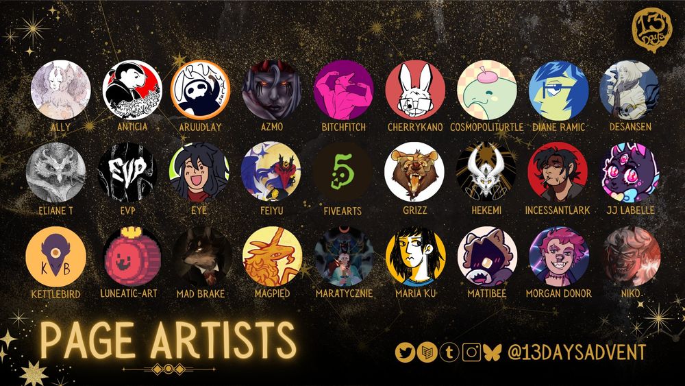 A black and gold, horizontal rectangle reads, "Page Artists" and has 3 rows, each with 9 circular profile pictures and names. From left to right, top to bottom: Ally, Anticia, Aruudlay, Azmo, Bitchfitch, Cherrykano, Cosmopoliturtle, Diane Ramic, Desansen, Eliane T, Evp, Eye, Feiyu, Fivearts, Grizz, Hekemi, Incessantlark, JJ Labelle, Kettlebird, Luneatic-Art, Mad Brake, Magpied, Maratyczine, Maria Ku, Mattibee, Morgan Donor, and Niko. At the bottom are the zine's socials, which's @13DaysAdvent on Twitter, Carrd, Tumblr, Instagram, and Bluesky.