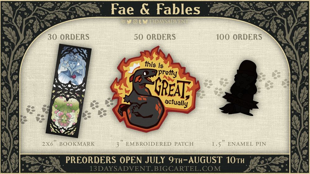 A dark green graphic with beige branch patterns featuring leaves and acorns with the words, "FAE & FABLES" centered border an image of three items in a row: a 2x6" bookmark featuring two fae-beings below the words "30 ORDERS", a 3" embroidered patch of a salamander bordered in fire with the text "thisi s pretty GREAT, actually" below "50 ORDERS", and a black silhouetted shape under "100 ORDERS". Below the cropped image the text reads, "PREORDERS OPEN JULY 9TH-AUGUST 10TH" and "13DAYSADVENT.BIGCARTEL.COM". End description.