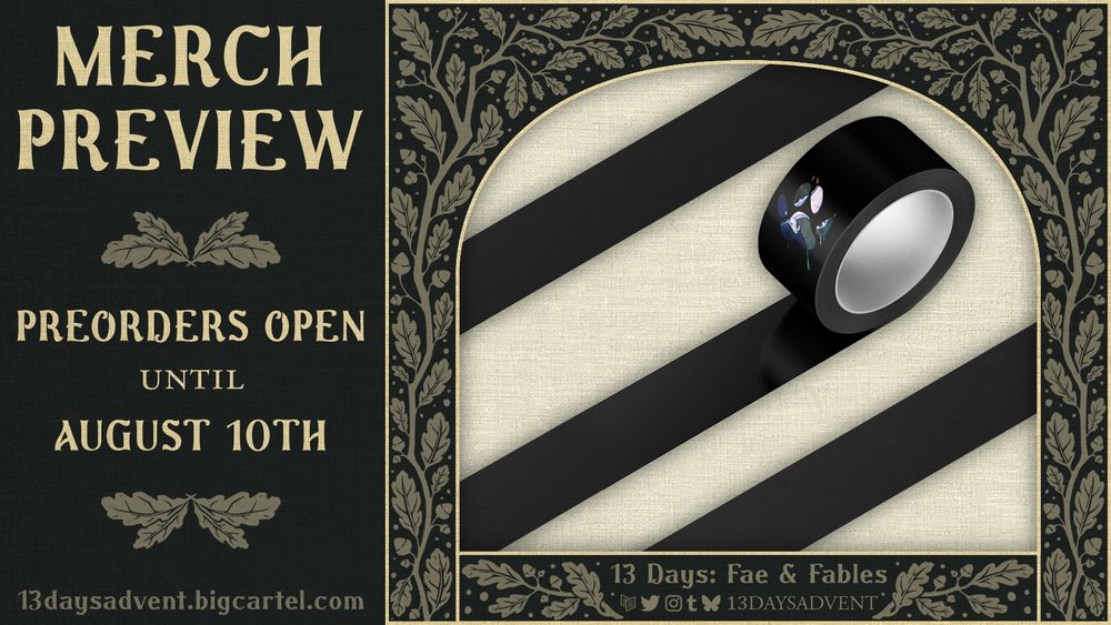 A dark green graphic with beige branch patterns featuring leaves and acorns border a cropped image of washi tape laid down in several strips, except for a small paw print that shows a unicorn galloping, the design is blacked out. Below the cropped image the text reads, "13 Days: Fae & Fables" above the logos for Carrd, Twitter, Instagram, Tumblr, and Bluesky, with "13DAYSADVENT" beside it. The left side of the graphic reads, "Artist Preview, Preorders open until August 10th, 13daysadvent.bigcartel.com". End description.
