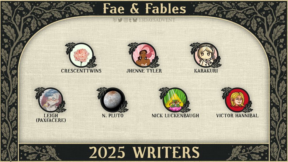 A lineup graphic with a dark green background and whimsical, beige leaves growing along it. At the top of the graphic, "13 days 2025" is in soft yellow text with the Carrd, Twitter, Instagram, Tumblr, and Bluesky logos beneath it with "13daysadvent" next to it. Crescenttwins, Jhenne Tyler, Karakuri, Leigh (Pacfacere), N. Pluto, Nick Luckenbaugh, and Victor Hannibal are listed as creators in the middle. At the bottom of the graphic, "2025 Writers" is surrounded by leaves.