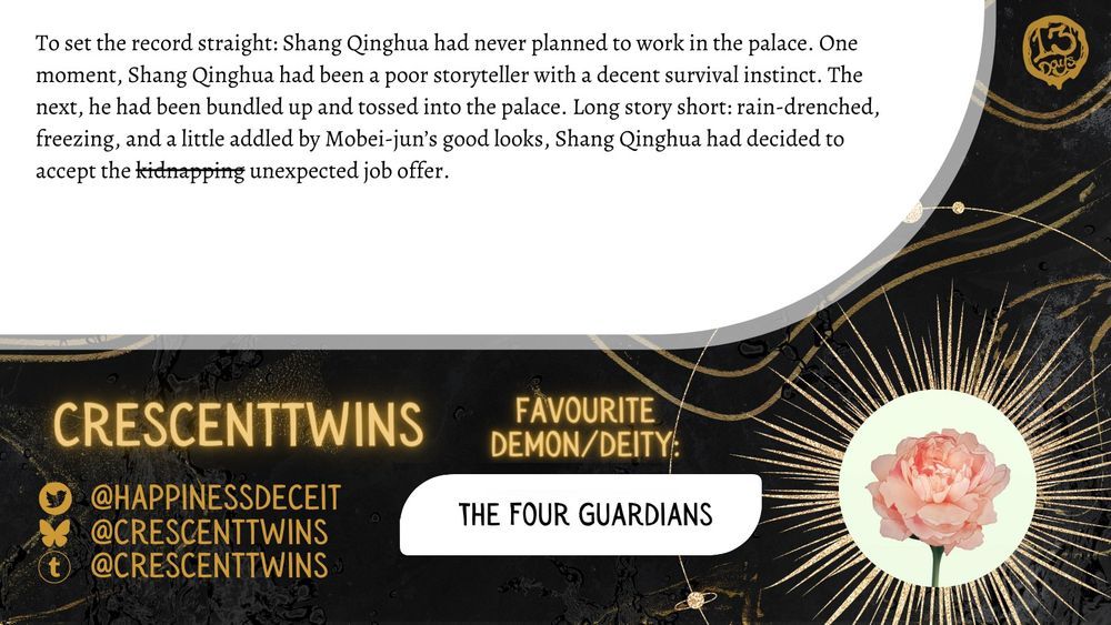 A black and gold, horizontal rectangle showcases CrescentTwins' writing sample, which reads, "To set the record straight: Shang Qinghua had never planned to work in the palace. One moment, Shang Qinghua had been a poor storyteller with a decent survival instinct. The next, he had been bundled up and tossed into the palace. Long story short: rain-drenched, freezing, and a little addled by Mobei-jun’s good looks, Shang Qinghua had decided to accept the kidnapping unexpected job offer." Her favorite demon/deity is "The Four Guardians," and her socials are @happinessdeceit on Twitter and @crescenttwins on Bluesky and Tumblr.