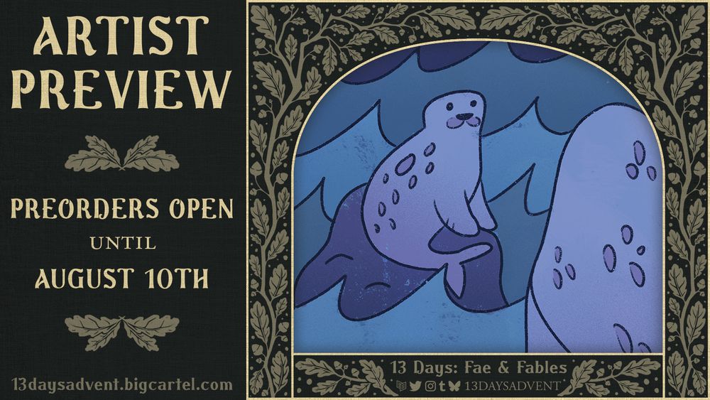 A dark green graphic with beige branch patterns featuring leaves and acorns border a cropped image of two seals, one sitting atop a bounder as ocean waves crash around it, the other seal closer to the viewer, seen from behind on the right. Below the cropped image the text reads, "13 Days: Fae & Fables" above the logos for Carrd, Twitter, Instagram, Tumblr, and Bluesky, with "13DAYSADVENT" beside it. The left side of the graphic reads, "Artist Preview, Preorders open until August 10th, 13daysadvent.bigcartel.com". End description.