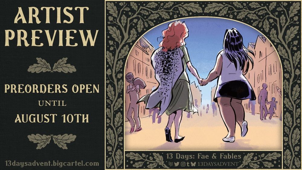 A graphic with a dark green background and whimsical, beige leaves growing along it. On the right is a preview of Anticia's piece of two women walking through a town and holding hands. One has a selkie skin on her back. On the left of the image is "Preorders open until August 10th, 13daysadvent.bigcartel.com". On the bottom, "13 Days: Fae & Fables" is above the Carrd, Twitter, Instagram, Tumblr, and Bluesky logos with "13daysadvent" next to it.