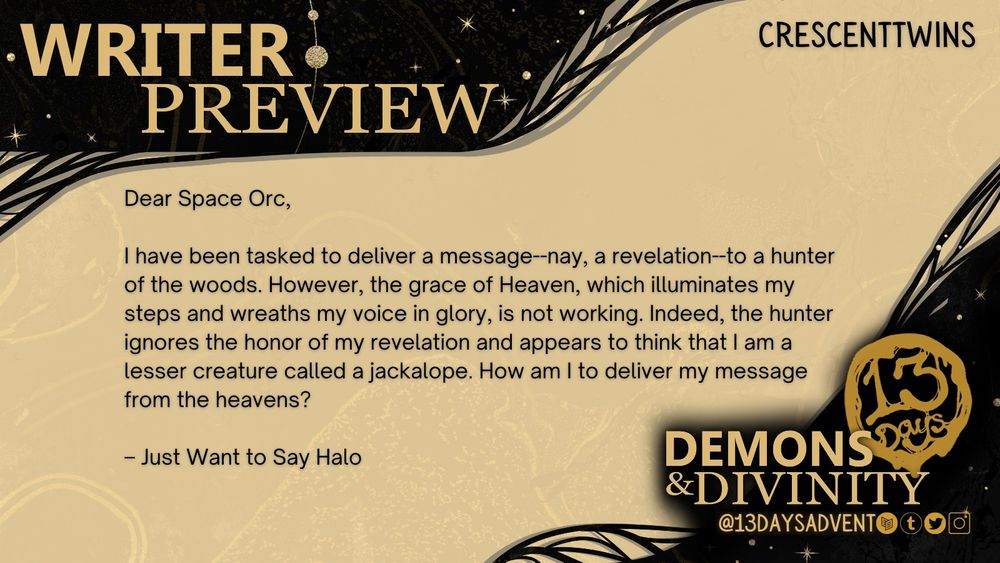 A black and gold horizontal rectangle reads, "Writer preview. 13 Days: Demons & Divinity. @13DaysAdvent on Carrd, Tumblr, Twitter, and Instagram." The story sample from Crescenttwins reads, "Dear Space Orc, I have been tasked to deliver a message—nay, a revelation—to a hunter of the woods. However, the grace of Heaven, which illuminates my steps and wreaths my voice in glory, is not working. Indeed, the hunter ignores the honor of my revelation and appears to think that I am a lesser creature called a jackalope. How am I to deliver my message from the heavens? -Just Want to Say Halo."