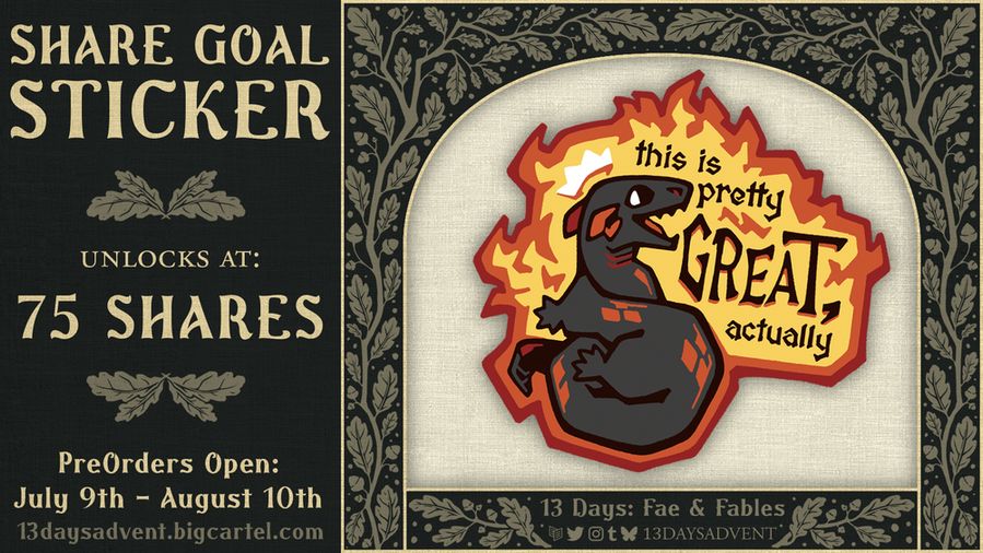 A graphic with a dark green background and whimsical, beige leaves growing along it. On the right is a sticker of a salamander on fire that says "This is pretty GREAT, actually". On the left of the image is "Share Goal: Sticker, Unlocks at 75 SHARES; Preorders Open: July 9th - August 10th; 13daysadvent.bigcartel.com". On the bottom, "13 Days: Fae & Fables" is above the Carrd, Twitter, Instagram, Tumblr, and Bluesky logos with "13daysadvent" next to it. 