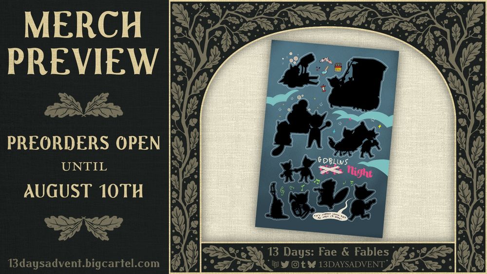A dark green graphic with beige branch patterns featuring leaves and acorns border an image of a sticker sheet, the 9 stickers depicting various shenanigans a goblin is up to are silhouetted in black but text on the sticker sheet reads, "Girls Night" with the "Girls" crossed out and "Goblins" scrawled above it. Below the cropped image the text reads, "13 Days: Fae & Fables" above the logos for Carrd, Twitter, Instagram, Tumblr, and Bluesky, with "13DAYSADVENT" beside it. The left side of the graphic reads, "Artist Preview, Preorders open until August 10th, 13daysadvent.bigcartel.com". End description.
