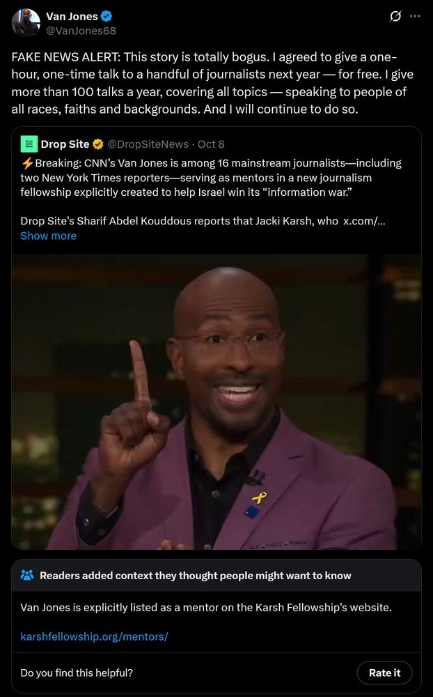 
Van Jones
@VanJones68
FAKE NEWS ALERT: This story is totally bogus. I agreed to give a one- hour, one-time talk to a handful of journalists next year — for free. I give more than 100 talks a year, covering all topics - speaking to people of all races, faiths and backgrounds. And I will continue to do so.
Drop Site @DropSite News Oct 8
Breaking: CNN's Van Jones is among 16 mainstream journalists—including two New York Times reporters-serving as mentors in a new journalism fellowship explicitly created to help Israel win its "information war."
Drop Site's Sharif Abdel Kouddous reports that Jacki Karsh, who x.com/... Show more
:
f
Readers added context they thought people might want to know
Van Jones is explicitly listed as a mentor on the Karsh Fellowship's website.
karshfellowship.org/mentors/
Do you find this helpful?
Rate it
