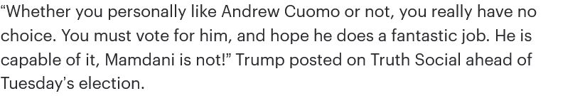 “Whether you personally like Andrew Cuomo or not, you really have no choice. You must vote for him, and hope he does a fantastic job. He is capable of it, Mamdani is not!” Trump posted on Truth Social ahead of Tuesday’s election.