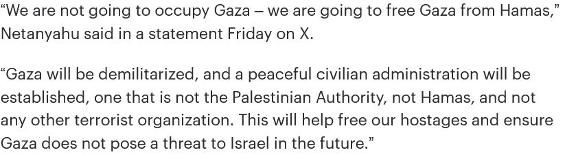 “We are not going to occupy Gaza – we are going to free Gaza from Hamas,” Netanyahu said in a statement Friday on X. “Gaza will be demilitarized, and a peaceful civilian administration will be established, one that is not the Palestinian Authority, not Hamas, and not any other terrorist organization. This will help free our hostages and ensure Gaza does not pose a threat to Israel in the future.”