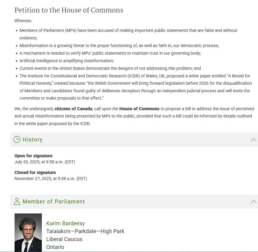 Extract from Canadian govt site:
https://www.ourcommons.ca/petitions/en/Petition/Details?Petition=e-6679

Petition to the House of Commons
Whereas:

- Members of Parliament (MPs) have been accused of making important public statements that are false and without evidence;
- Misinformation is a growing threat to the proper functioning of, as well as faith in, our democratic process;
- A mechanism is needed to verify MPs’ public statements to maintain trust in our governing body;
- Artificial Intelligence is amplifying misinformation;
- Current events in the United States demonstrate the dangers of not addressing this problem; and
- The Institute for Constitutional and Democratic Research (ICDR) of Wales, UK, proposed a white paper entitled “A Model for Political Honesty,” created because “the Welsh Government will bring forward legislation before 2026 for the disqualification of Members and candidates found guilty of deliberate deception through an independent judicial process and will invite the committee to make proposals to that effect.”

We, the undersigned, citizens of Canada, call upon the House of Commons to propose a bill to address the issue of perceived and actual misinformation being presented by MPs to the public, provided that such a bill could be informed by details outlined in the white paper proposed by the ICDR.



Open for signature - July 30, 2025, at 9:58 a.m. (EDT)
Closed for signature - November 27, 2025, at 9:58 a.m. (EDT)

Member of Parliament
[Photo - Karim Bardeesy]
Karim Bardeesy
Taiaiako'n—Parkdale—High Park
Liberal Caucus
