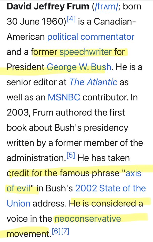 Screenshot from Wikipedia article on David Frum

https://en.m.wikipedia.org/wiki/David_Frum

David Jeffrey Frum (/frʌm/; born 30 June 1960)[4] is a Canadian-American political commentator and a former speechwriter for President George W. Bush. He is a senior editor at The Atlantic as well as an MSNBC contributor. In 2003, Frum authored the first book about Bush's presidency written by a former member of the administration.[5] He has taken credit for the famous phrase "axis of evil" in Bush's 2002 State of the Union address. He is considered a voice in the neoconservative movement.[6][7]
