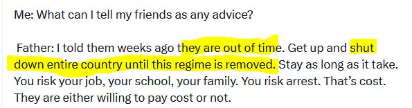 Me: What can I tell my friends as any advice? 

 Father: I told them weeks ago they are out of time. Get up and shut down entire country until this regime is removed. Stay as long as it take. You risk your job, your school, your family. You risk arrest. That’s cost. They are either willing to pay cost or not. 