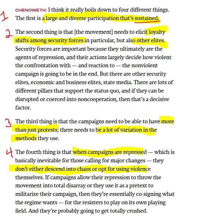 Extract from an interview with Erica Chenoweth:

Chenoweth: I think it really boils down to four different things.

The first is a large and diverse participation that's sustained.

The second thing is that [the movement] needs to elicit loyalty shifts among security forces in particular, but also other elites. Security forces are important because they ultimately are the agents of repression, and their actions largely decide how violent the confrontation with -- and reaction -- the nonviolent campaign is going to be in the end. But there are other security elites, economic and business elites, state media. There are lots of different pillars that support the status quo, and if they can disrupted or coerced into noncooperation, then that's a decisive factor.

The third thing is that the campaigns need to be able to have more than just protests; there needs to be a lot of variation in the methods they use.

The fourth thing is that when campaigns are repressed -- which is basically inevitable for those calling for major changes -- they don't either descend into chaos or opt for using violence themselves. If campaigns allow their repression to throw the movement into total disarray or they use it as a pretext to militarize their campaign, they they're essentially co-signing what the regime wants -- for the resisters to play on its own playing field. And they're probably going to get totally crushed

