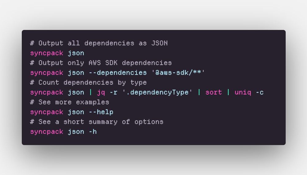 # Output all dependencies as JSON
syncpack json
# Output only AWS SDK dependencies
syncpack json --dependencies '@aws-sdk/**'
# Count dependencies by type
syncpack json | jq -r '.dependencyType' | sort | uniq -c
# See more examples
syncpack json --help
# See a short summary of options
syncpack json -h