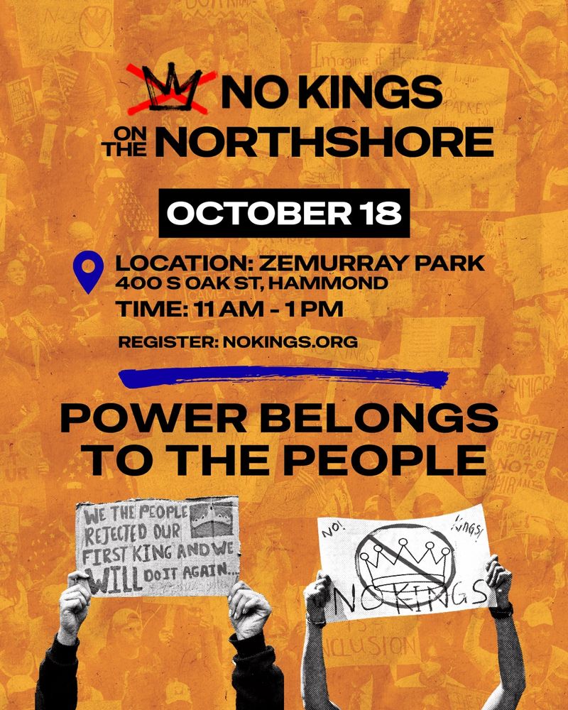 No Kings on the Northshore 
Zemurray Park, Hammond, 
11 AM - 1 PM. “Power Belongs to the People” 

Includes images of two people holding protest signs with messages: “No Kings” with a crown circled and slashed through. And “We the people rejected our first king and we will do it again.”