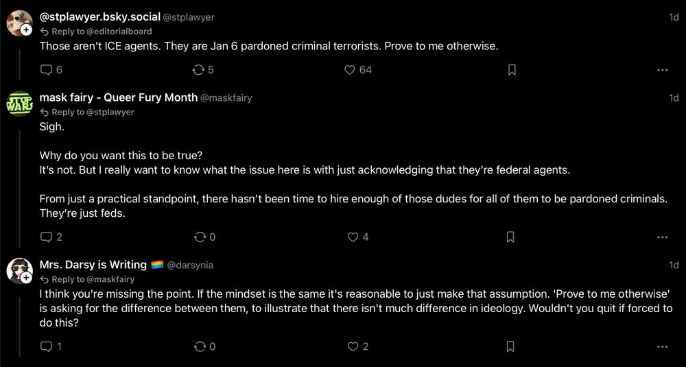 WAR
 @stplawyer.bsky.social@stplawyer
 • Reply to @editorialboard
 Those aren't ICE agents. They are Jan 6 pardoned criminal terrorists. Prove to me otherwise.
 1d
 6
 5
 © 64
 mask fairy - Queer Fury Month @maskfairy
 5 Reply to@stplawyer
 Sigh.
 1d
 Why do you want this to be true?
 It's not. But I really want to know what the issue here is with just acknowledging that they're federal agents.
 From just a practical standpoint, there hasn't been time to hire enough of those dudes for all of them to be pardoned criminals.
 They're just feds.
 2
 0 4
 Mrs. Darsy is Writing
 @darsynia
 • Reply to@maskfairy
 I think you're missing the point. If the mindset is the same it's reasonable to just make that assumption. 'Prove to me otherwise'
 is asking for the difference between them, to illustrate that there isn't much difference in ideology. Wouldn't you quit if forced to
 do this?
 1d
 ..