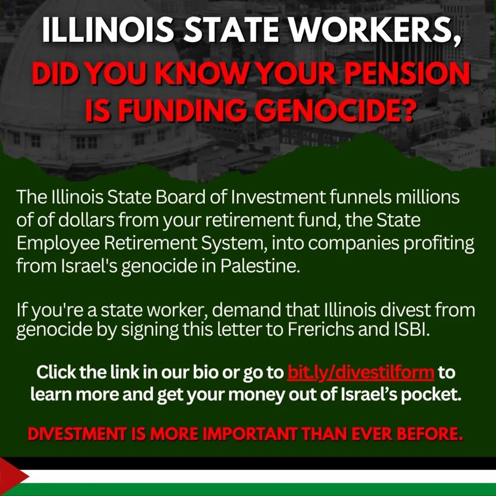 Illinois state workers, did you know your pension is funding genocide?

The Illinois State Board of Investment funnels millions of dollars from your retirement fund, the State Employee Retirement System, into companies profiting from Israel's genocide in Palestine.

If you're a state worker, demand that Illinois divest from genocide by signing this letter to Frerichs and ISBI.

Click the link in our bio or go to bit.ly/divestilform to learn more and get your money out of Israel's pocket.

Divestment is more important than ever before.