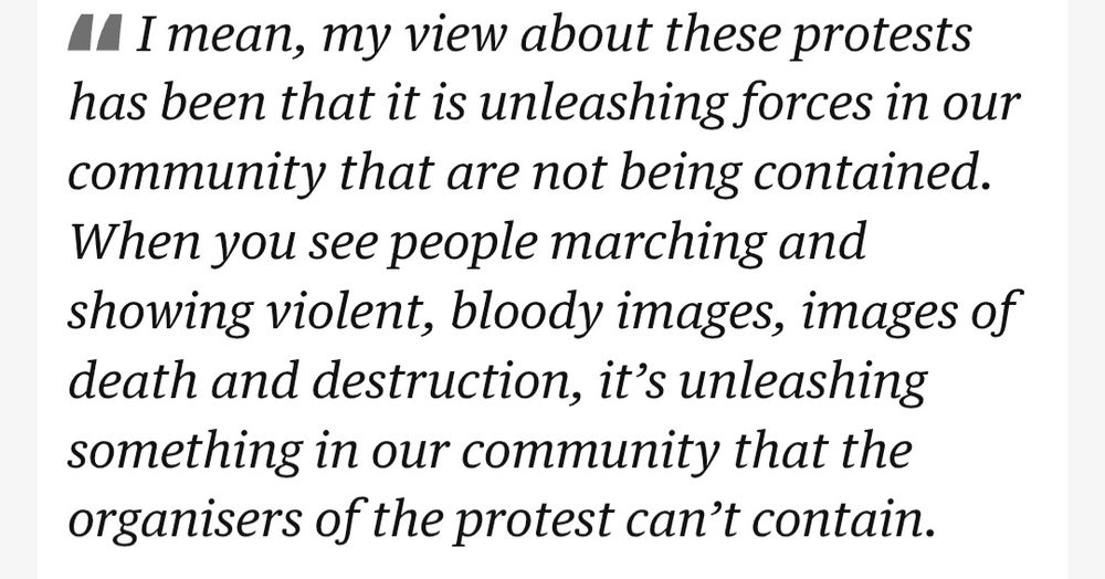 Quote from the same post in The Guardian Australia live news feed: "I mean, my view about these protests
has been that it is unleashing forces in our community that are not being contained. When you see people marching and showing violent, bloody images, images of death and destruction, it's unleashing something in our community that the organisers of the protest can't contain."
