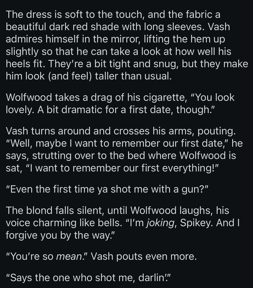 The dress is soft to the touch, and the fabric a beautiful dark red shade with long sleeves. Vash admires himself in the mirror, lifting the hem up slightly so that he can take a look at how well his heels fit. They’re a bit tight and snug, but they make him look (and feel) taller than usual.

Wolfwood takes a drag of his cigarette, “You look lovely. A bit dramatic for a first date, though.”

Vash turns around and crosses his arms, pouting. “Well, maybe I want to remember our first date,” he says, strutting over to the bed where Wolfwood is sat, “I want to remember our first everything!”

“Even the first time ya shot me with a gun?”

The blond falls silent, until Wolfwood laughs, his voice charming like bells. “I’m joking, Spikey. And I forgive you by the way.”

“You’re so mean.” Vash pouts even more.

“Says the one who shot me, darlin’.”