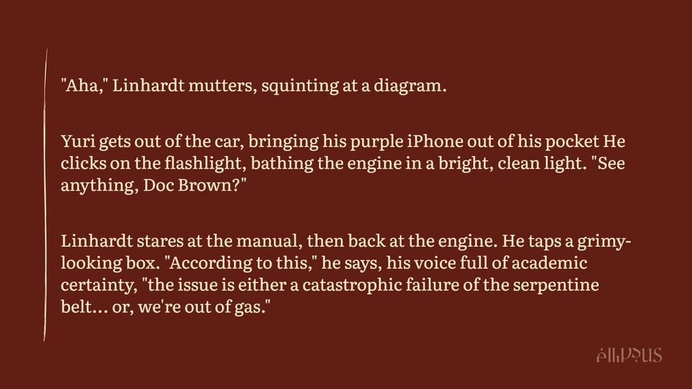  "Aha," Linhardt mutters, squinting at a diagram. 

Yuri gets out of the car, bringing his purple iPhone out of his pocket He clicks on the flashlight, bathing the engine in a bright, clean light. "See anything, Doc Brown?"

Linhardt stares at the manual, then back at the engine. He taps a grimy-looking box. "According to this," he says, his voice full of academic certainty, "the issue is either a catastrophic failure of the serpentine belt... or, we're out of gas."