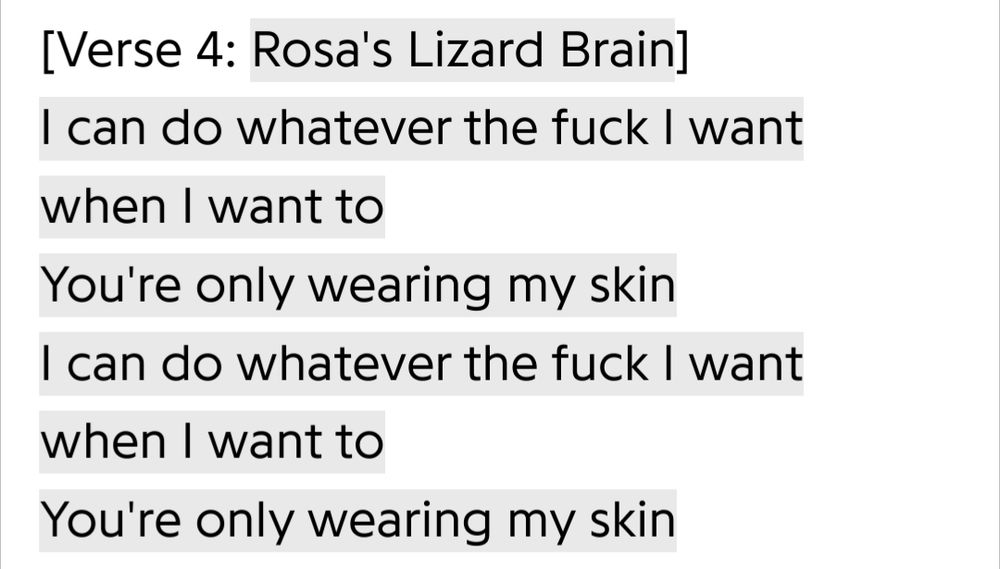 Another excerpt of lyrics:
"[Verse 4: Rosa's Lizard Brain]
I can do whatever the fuck I want when I want to
You're only wearing my skin
I can do whatever the fuck I want when I want to
You're only wearing my skin"