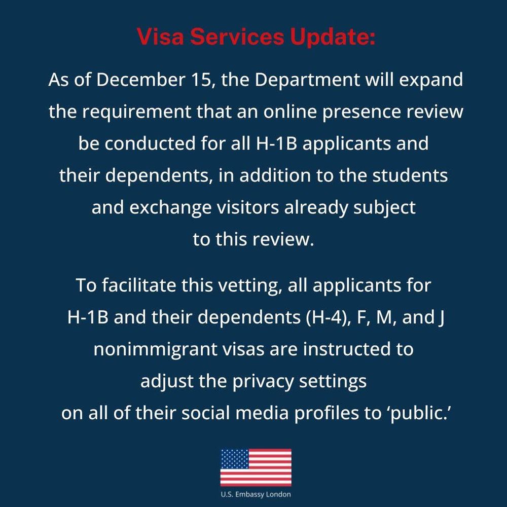 Visa Services Update:
As of December 15, the Department will expand the requirement that an online presence review be conducted for all H-1B applicants and their dependents, in addition to the students and exchange visitors already subject to this review.
To facilitate this vetting, all applicants for H-1B and their dependents (H-4), F, M, and J nonimmigrant visas are instructed to adjust the privacy settings
on all of their social media profiles to 'public'
U.S. Embassy London
