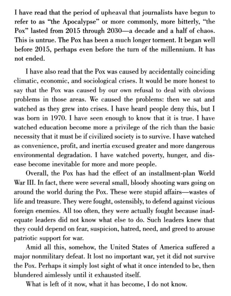 “I HAVE READ THAT the period of upheaval that journalists have begun to refer to as “the Apocalypse” or more commonly, more bitterly, “the Pox” lasted from 2015 through 2030—a decade and a half of chaos. This is untrue. The Pox has been a much longer torment. It began well before 2015, perhaps even before the turn of the millennium. It has not ended.
I have also read that the Pox was caused by accidentally coinciding climatic, economic, and sociological crises. It would be more honest to say that the Pox was caused by our own refusal to deal with obvious problems in those areas. We caused the problems: then we sat and watched as they grew into crises. I have heard people deny this, but I was born in 1970. I have seen enough to know that it is true. I have watched education become more a privilege of the rich than the basic necessity that it must be if civilized society is to survive. I have watched as convenience, profit, and inertia excused greater and more dangerous environmental degradation. I have watched poverty, hunger, and disease become inevitable for more and more people.
“Overall, the Pox has had the effect of an installment-plan World War III. In fact, there were several small, bloody shooting wars going on around the world during the Pox. These were stupid affairs—wastes of life and treasure. They were fought, ostensibly, to defend against vicious foreign enemies. All too often, they were actually fought because inadequate leaders did not know what else to do. Such leaders knew that they could depend on fear, suspicion, hatred, need, and greed to arouse patriotic support for war.
Amid all this, somehow, the United States of America suffered a major nonmilitary defeat. It lost no important war, yet it did not survive the Pox. Perhaps it simply lost sight of what it once intended to be, then blundered aimlessly until it exhausted itself.
What is left of it now, what it has become, I do not know."