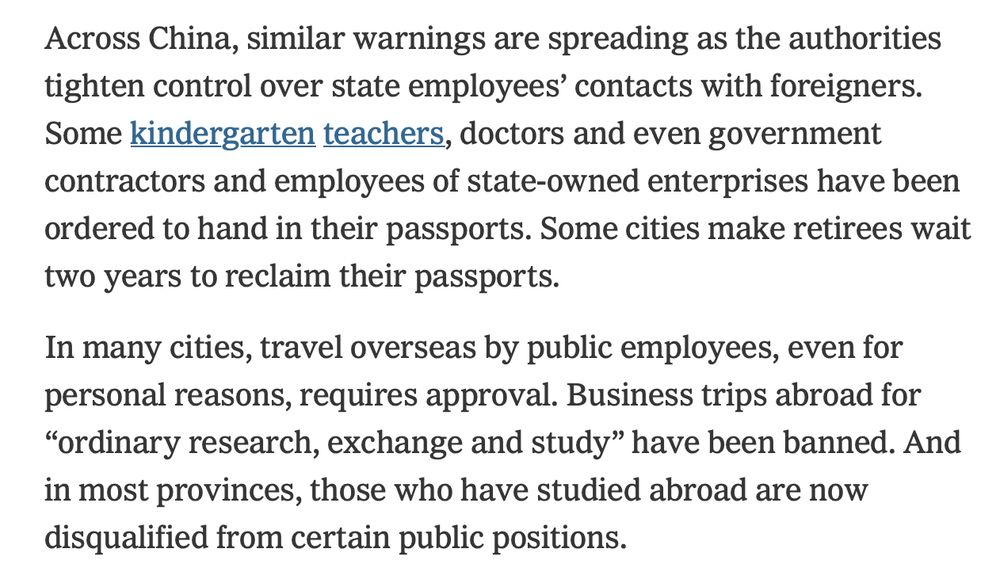 Across China, similar warnings are spreading as the authorities tighten control over state employees’ contacts with foreigners. Some kindergarten teachers, doctors and even government contractors and employees of state-owned enterprises have been ordered to hand in their passports. Some cities make retirees wait two years to reclaim their passports.
In many cities, travel overseas by public employees, even for personal reasons, requires approval. Business trips abroad for “ordinary research, exchange and study” have been banned. And in most provinces, those who have studied abroad are now disqualified from certain public positions.