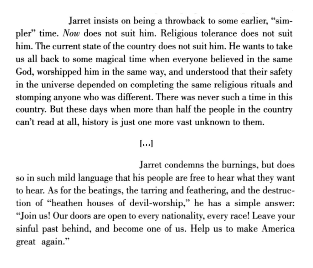 Jarret insists on being a throwback to some earlier, “simpler” time. Now does not suit him. Religious tolerance does not suit him. The current state of the country does not suit him. He wants to take us all back to some magical time when everyone believed in the same God, worshipped him in the same way, and understood that their safety in the universe depended on completing the same religious rituals and stomping anyone who was different. There was never such a time in this country. But these days when more than half the people in the country can’t read at all, history is just one more vast unknown to them.

Jarret condemns the burnings, but does so in such mild language that his people are free to hear what they want to hear. As for the beatings, the tarring and feathering, and the destruction of “heathen houses of devil-worship,” he has a simple answer: “Join us! Our doors are open to every nationality, every race! Leave your sinful past behind, and become one of us. Help us to make America great again.”