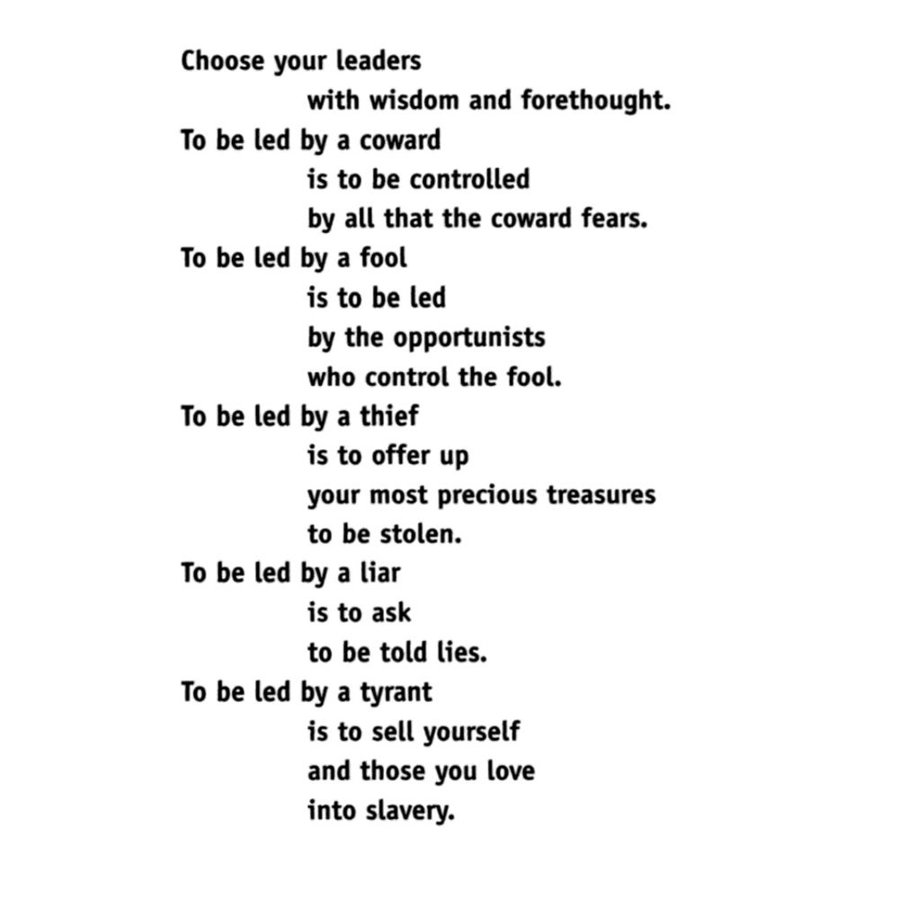 Screenshot from the book Parable of the Talents:
"Choose your leaders
with wisdom and forethought.
To be led by a coward
is to be controlled
by all that the coward fears.
To be led by a fool
is to be led
by the opportunists
who control the fool.
To be led by a thief
is to offer up
your most precious treasures
to be stolen.
To be led by a liar
is to ask
to be told lies.
To be led by a tyrant
is to sell yourself
and those you love
into slavery."