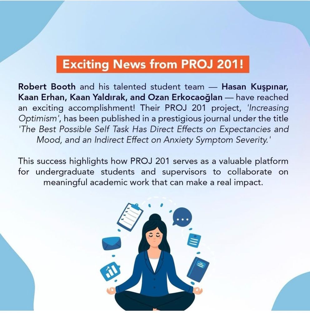 Exciting News from PROJ 201!

Robert Booth and his talented student team Hasan Kuşpınar, Kaan Erhan, Kaan Yaldırak, and Ozan Erkocaoğlan have reached an exciting accomplishment! Their PROJ 201 project, 'Increasing Optimism', has been published in a prestigious journal under the title 'The Best Possible Self Task Has Direct Effects on Expectancies and Mood, and an Indirect Effect on Anxiety Symptom Severity."

This success highlights how PROJ 201 serves as a valuable platform for undergraduate students and supervisors to collaborate on meaningful academic work that can make a real impact.