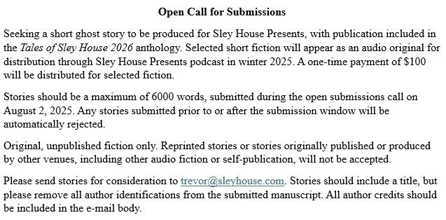 Seeking a short ghost story to be produced for Sley House Presents, with publication included in the Tales of Sley House 2026 anthology. Selected short fiction will appear as an audio original for distribution through Sley House Presents podcast in winter 2025. A one-time payment of $100 will be distributed for selected fiction.
Stories should be a maximum of 6000 words, submitted during the open submissions call on August 2, 2025. Any stories submitted prior to or after the submission window will be automatically rejected.
Original, unpublished fiction only. Reprinted stories or stories originally published or produced by other venues, including other audio fiction or self-publication, will not be accepted.
Please send stories for consideration to trevor@sleyhouse.com. Stories should include a title, but please remove all author identifications from the submitted manuscript. All author credits should be included in the e-mail body. 
