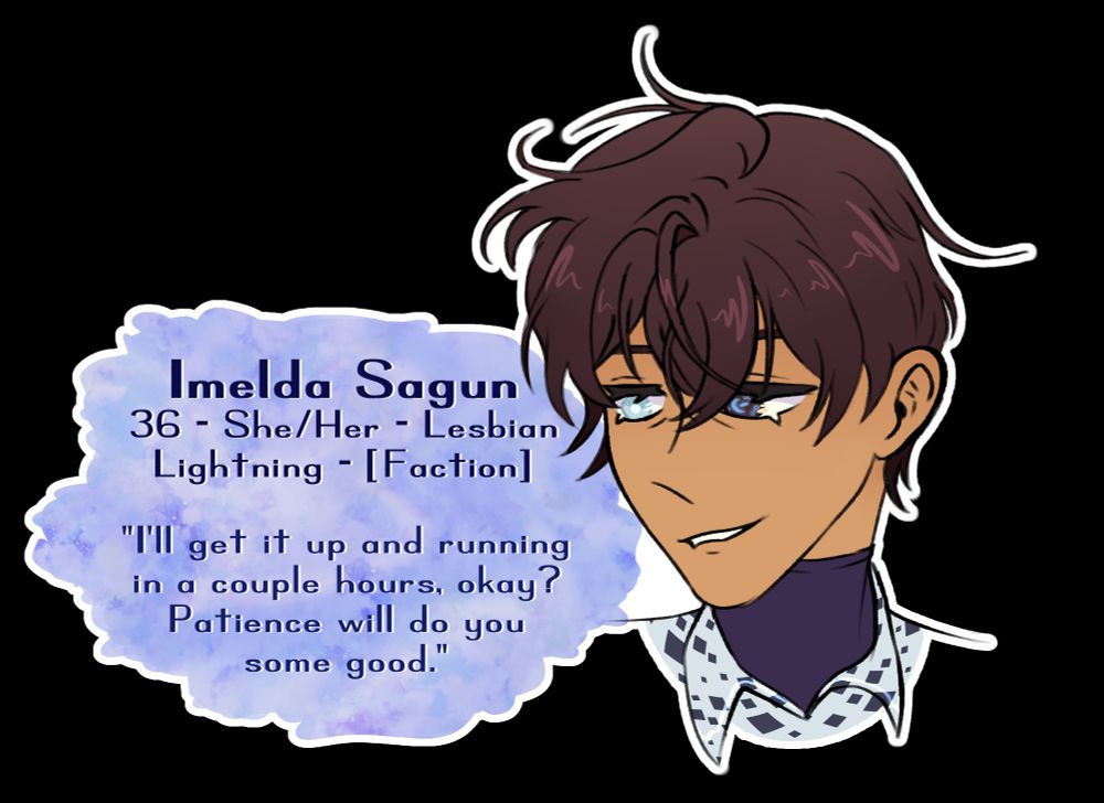 An illustrated portrait of my OC Imelda Sagun with her name and character info next to her. She has short, dark brown tousled hair, and her eyes are different colors. Her right eye is pale, almost white, while her left is black with blue magical markings on it.

The character info says:
36 - She/her - Lesbian
Lightning - [Faction]
"I'll get it up and running in a couple hours, okay? Patience will do you some good."