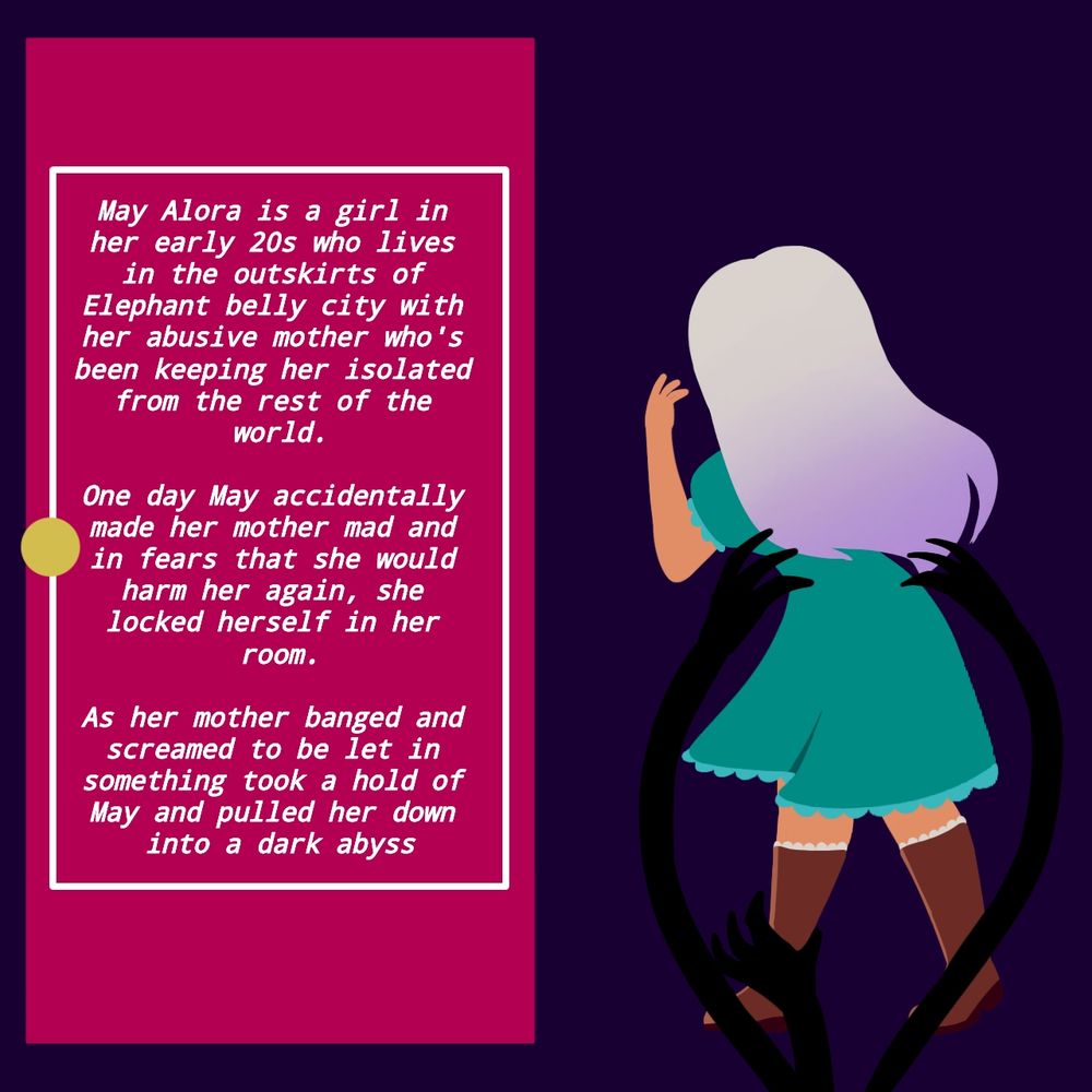 [A white haired girl in a dress looks at the door scared while long lanky arms coming from the ground reach to pull her down]

May Alora is a girl in her early 20s who lives in the outskirts of Elephant Belly city with her abusive mother who's been keeping her isolated from the rest of the world.

One day May accidentally made her mother mad and in fears that she would harm her again, she locked herself in her room.

As her mother banged and screamed to be let in something took hold of May and pulled her down into a dark abyss.