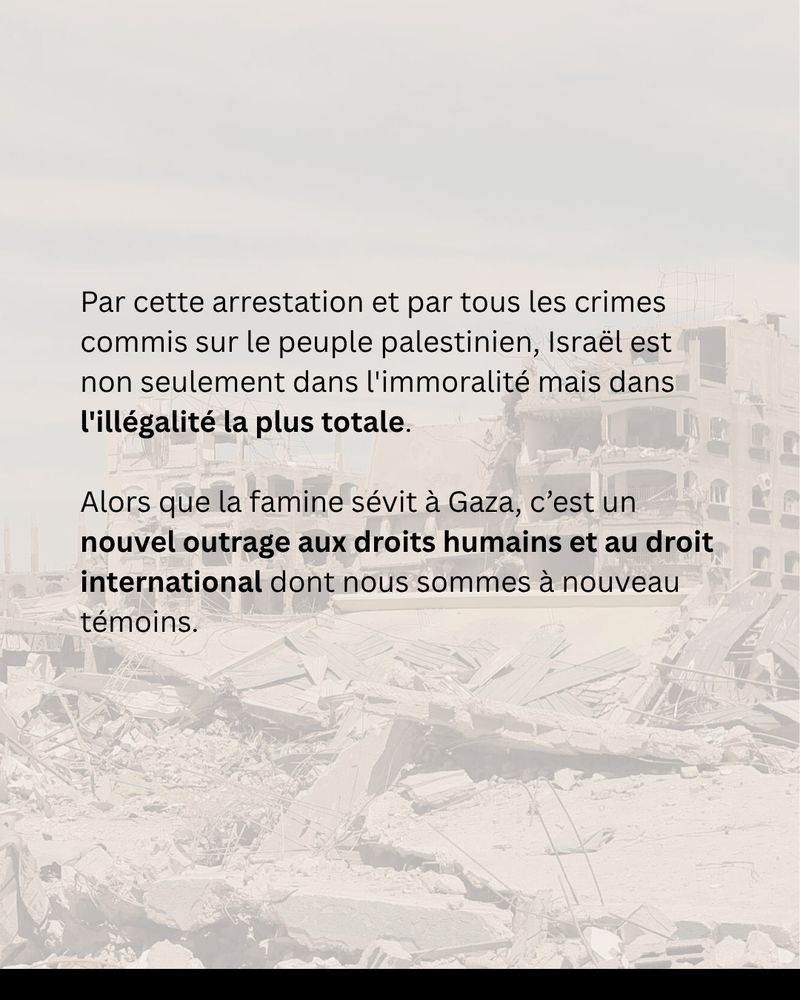 Par cette arrestation et par tous les crimes commis sur le peuple palestinien, Israël est non seulement dans l'immoralité mais dans l'illégalité la plus totale. 
Alors que la famine sévit à Gaza, c’est un nouvel outrage aux droits humains et au droit international dont nous sommes à nouveau témoins.
