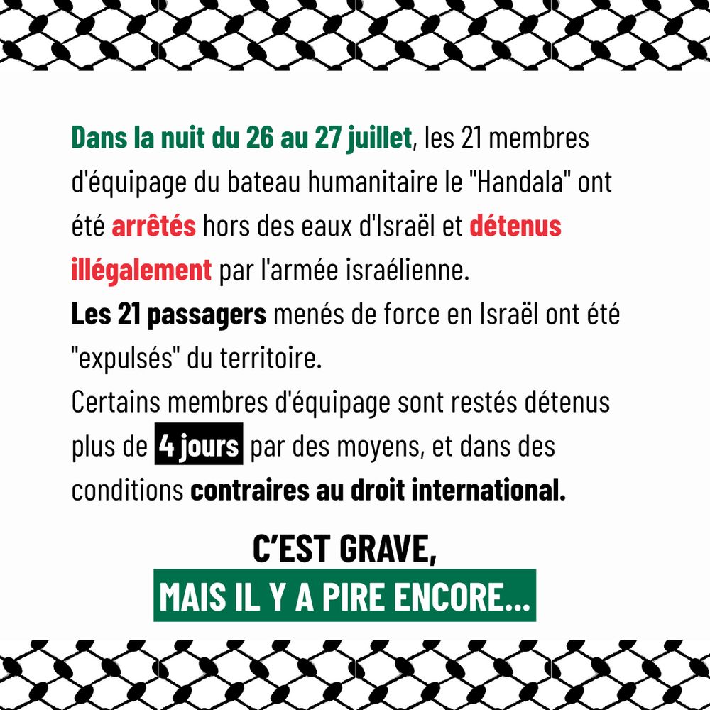 Dans la nuit du 26 au 27 juillet, les 21 membres d'équipage du bateau humanitaire le "Handala" ont été arrêtés hors des eaux d'Israël et détenus illégalement par l'armée israélienne.
Les 21 passagers menés de force en Israël ont été "expulsés" du territoire.
Certains membres d'équipage sont restés détenus plus de 4 jours par des moyens, et dans des conditions contraires au droit international.
C'est grave, mais il y a pire encore...
