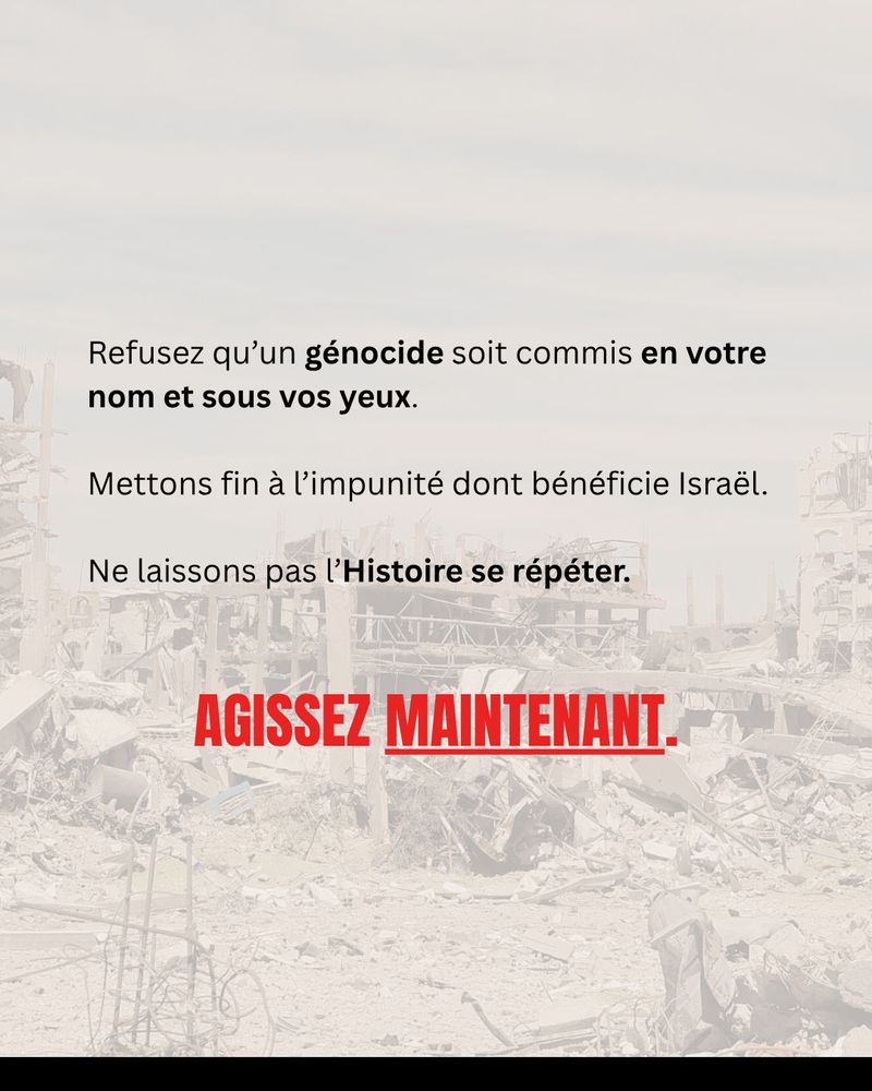 Refusez qu’un génocide soit commis en votre nom et sous vos yeux. 
Mettons fin à l’impunité dont bénéficie Israël. 
Ne laissons pas l’Histoire se répéter.
Agissez maintenant.