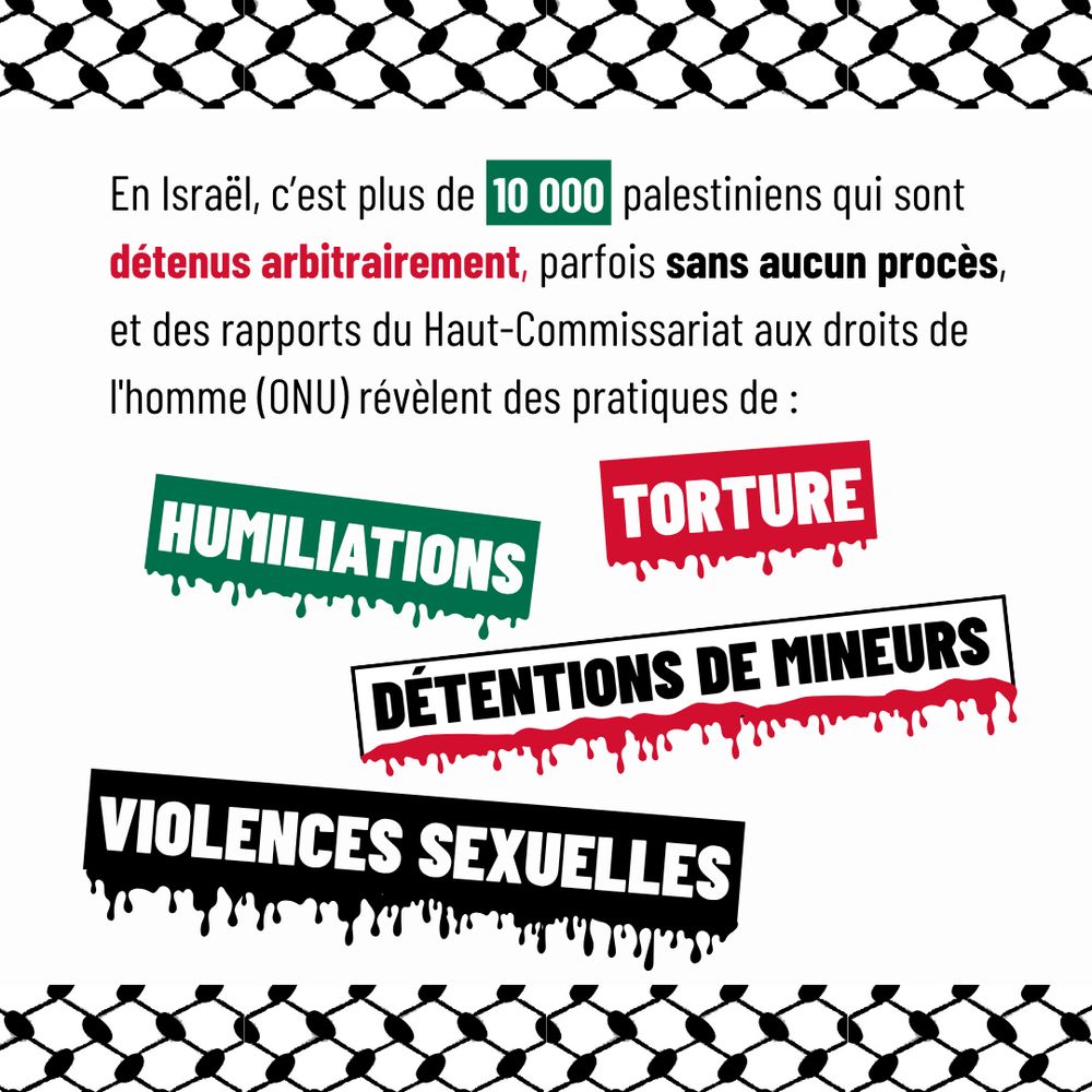 En Israël, c'est plus de 10000 palestiniens qui sont détenus arbitrairement, parfois sans aucun procès, et des rapports du Haut-Commissariat aux droits de l'homme (ONU) révèlent des pratiques de : torture, humiliations, détentions de mineurs, violences sexuelles.
