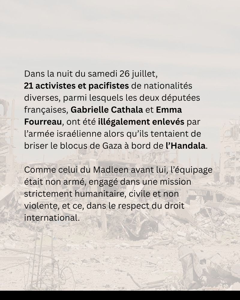 Dans la nuit du samedi 26 juillet, 21 activistes et pacifistes de nationalités diverses, parmi lesquels les deux députées françaises, Gabrielle Cathala et Emma Fourreau, ont été illégalement enlevés par l’armée israélienne alors qu’ils tentaient de briser le blocus de Gaza à bord de l’Handala.
Comme celui du Madleen avant lui, l’équipage était non armé, engagé dans une mission strictement humanitaire, civile et non violente, et ce, dans le respect du droit international.