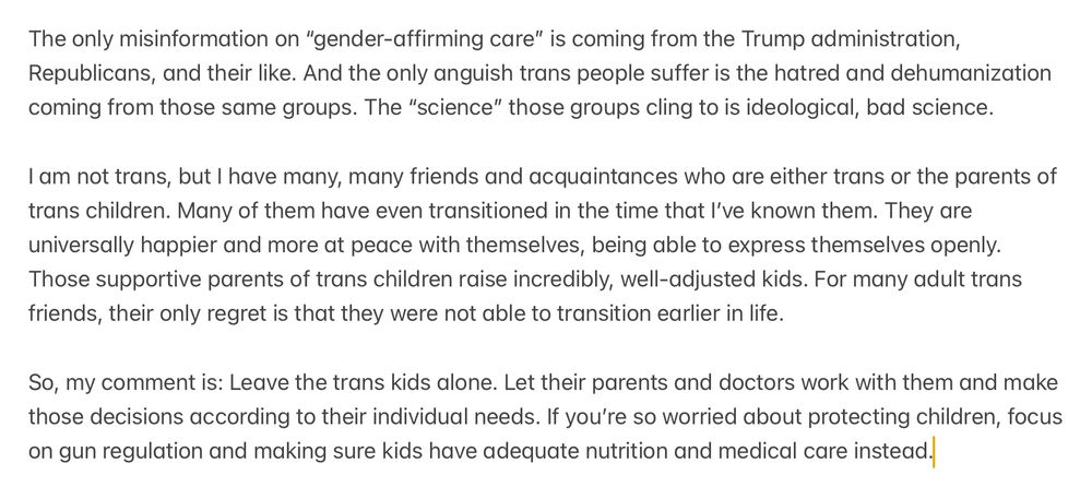 The only misinformation on “gender-affirming care” is coming from the Trump administration, Republicans, and their like. And the only anguish trans people suffer is the hatred and dehumanization coming from those same groups. The “science” those groups cling to is ideological, bad science.

I am not trans, but I have many, many friends and acquaintances who are either trans or the parents of trans children. Many of them have even transitioned in the time that I’ve known them. They are universally happier and more at peace with themselves, being able to express themselves openly. Those supportive parents of trans children raise incredibly, well-adjusted kids. For many adult trans friends, their only regret is that they were not able to transition earlier in life.

So, my comment is: Leave the trans kids alone. Let their parents and doctors work with them and make those decisions according to their individual needs. If you’re so worried about protecting children, focus on gun regulation and making sure kids have adequate nutrition and medical care instead.