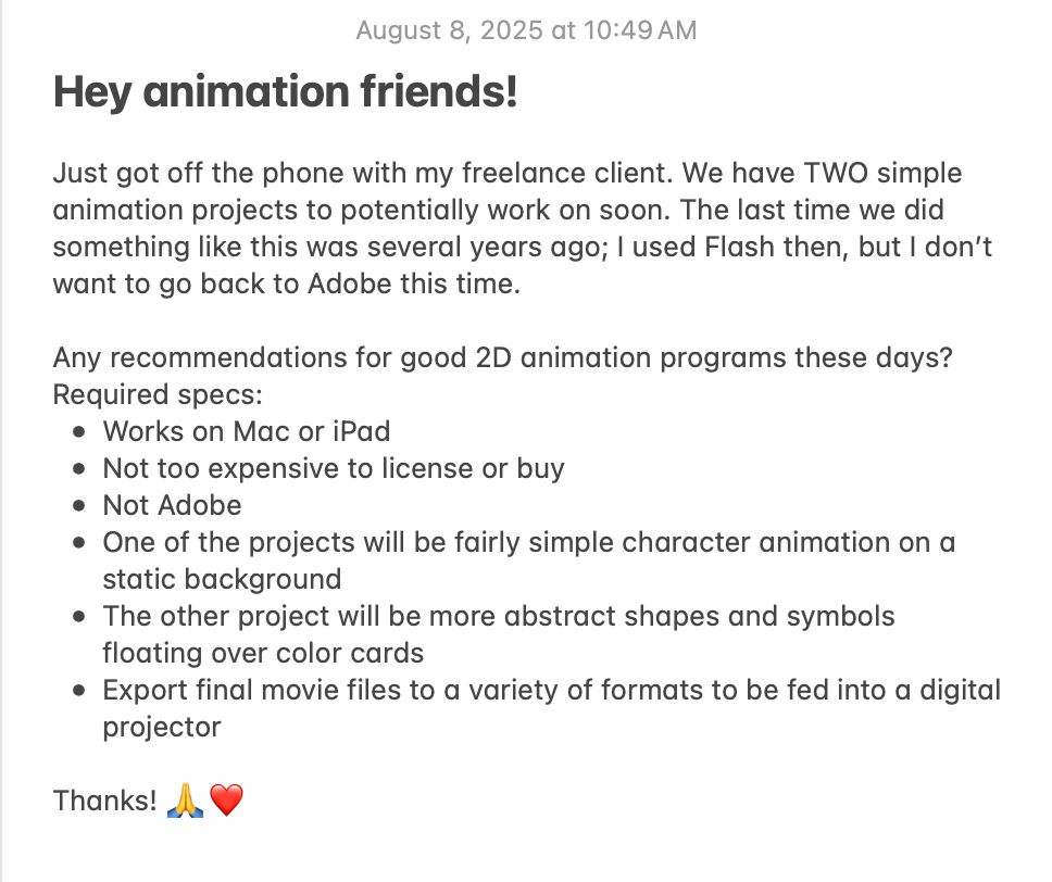Hey animation friends! Just got off the phone with my freelance client. We have TWO simple animation projects to potentially work on soon. The last time we did something like this was several years ago; I used Flash then, but I don’t want to go back to Adobe this time. Any recommendations for good 2D animation programs these days? Required specs:
* Works on Mac or iPad
* Not too expensive to license or buy
* Not Adobe
* One of the projects will be fairly simple character animation on a static background
* The other project will be more abstract shapes and symbols floating over color cards
* Export final movie files to a variety of formats to be fed into a digital projector
Thanks! 🙏❤️