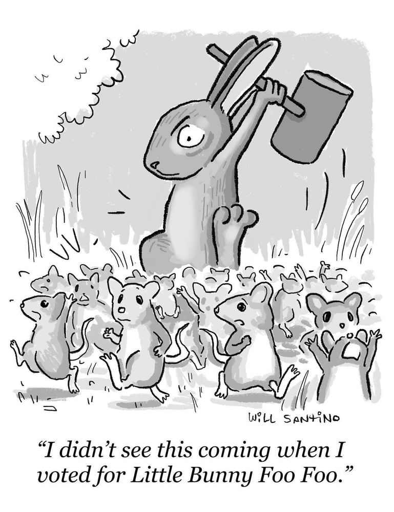 A cartoon by Will Santino featuring a massive kaiju-sized Bunny stomping around and holding a giant mallet over its head in both hands. Among the screaming field mice fleeing in all directions, one turns to another saying “I didn’t see this coming when I voted for Little Bunny Foo Foo.”