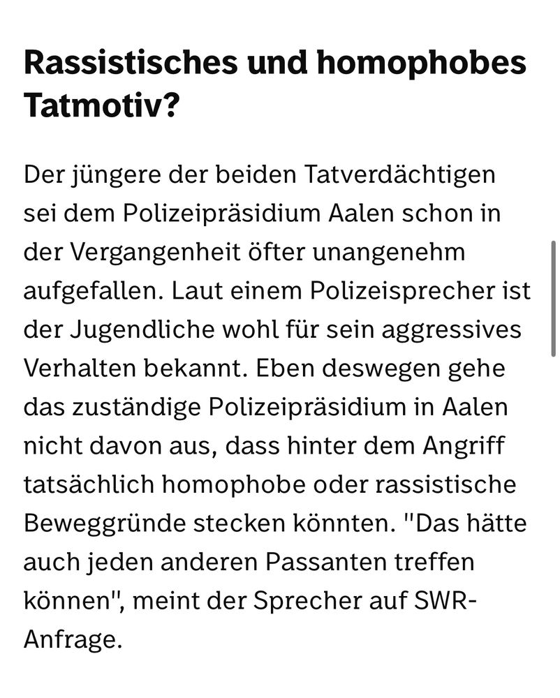 Rassistisches und homophobes
Tatmotiv?

Der jüngere der beiden Tatverdächtigen sei dem Polizeipräsidium Aalen schon in der Vergangenheit öfter unangenehm aufgefallen. Laut einem Polizeisprecher ist der Jugendliche wohl für sein aggressives Verhalten bekannt. Eben deswegen gehe das zuständige Polizeipräsidium in Aalen nicht davon aus, dass hinter dem Angriff tatsächlich homophobe oder rassistische Beweggründe stecken könnten. "Das hätte auch jeden anderen Passanten treffen können", meint der Sprecher auf SWR-
Anfrage.