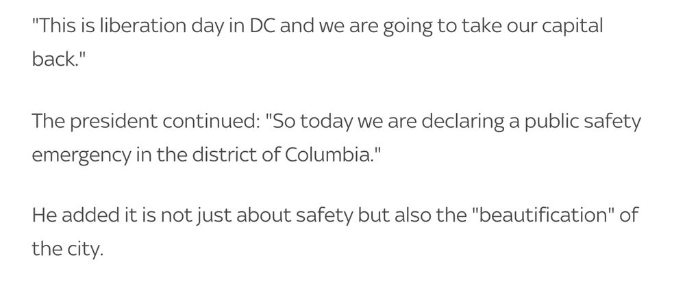 "This is liberation day in DC and we are going to take our capital back."

The president continued: "So today we are declaring a public safety emergency in the district of Columbia."

He added it is not just about safety but also the "beautification" of the city.