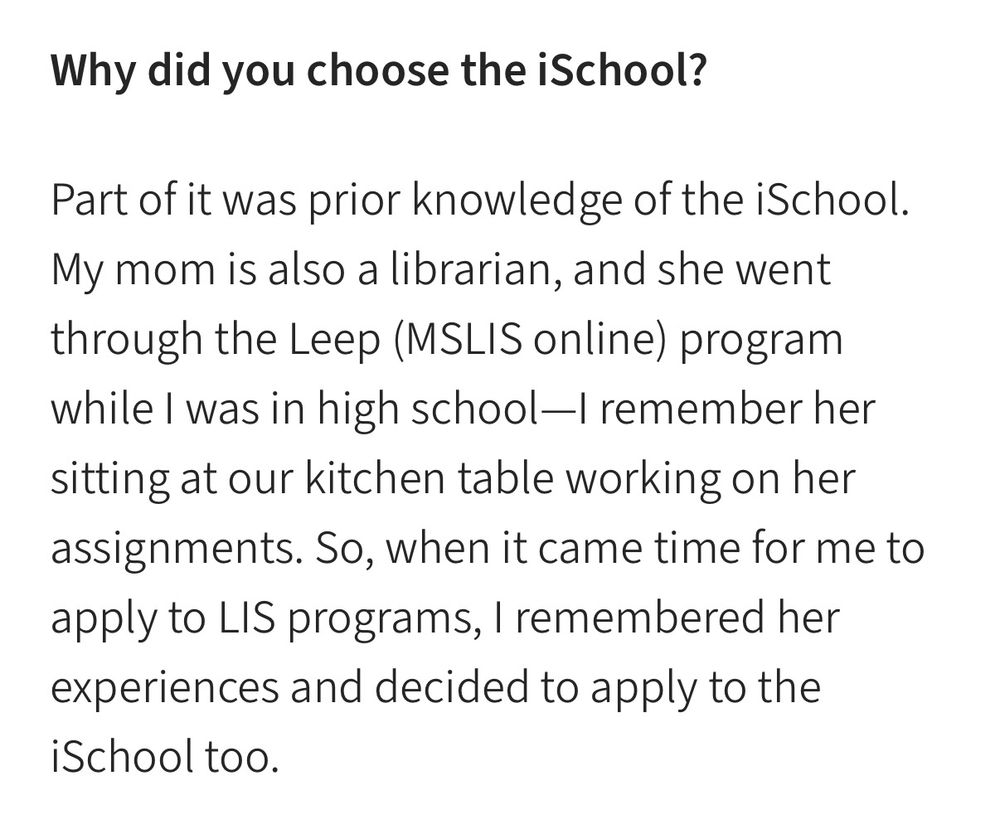 “Why did you choose the iSchool?

Part of it was prior knowledge of the iSchool. My mom is also a librarian, and she went through the Leep (MSLIS online) program while I was in high school—I remember her sitting at our kitchen table working on her assignments. So, when it came time for me to apply to LIS programs, I remembered her experiences and decided to apply to the iSchool too.”