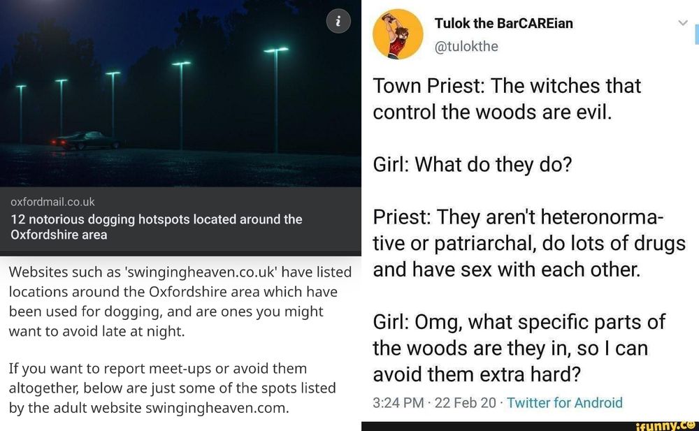 Left: screenshot from local news outlet Oxford Mail: "Websites such as 'swingingheaven.co.uk' have listed locations around the Oxfordshire area which have been used for digging, and are ones you might want to avoid late at night. If you want to report meet-ups or avoid them altogether, below are just some of the spots listed by the adult website swingingheaven.com

Right: famous Twitter post from Tulok the BarCAREian @tulokthe
"Town Priest: The witches that control the woods are evil.
Girl: What do they do?
Priest: they aren't heteronormative or patriarchal, do lots of drugs, and have sex with each other.
Girl: omg, what specific parts of the woods are they in, so I can avoid them extra hard?"