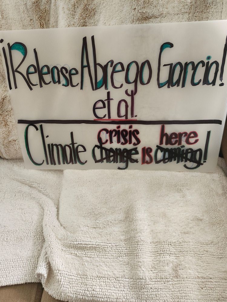 My sign says: Release Abrego Garcia et al. Under that is: Climate Change (change crossed out) replaced with Crisis is Coming(crossed out) replaced with here!